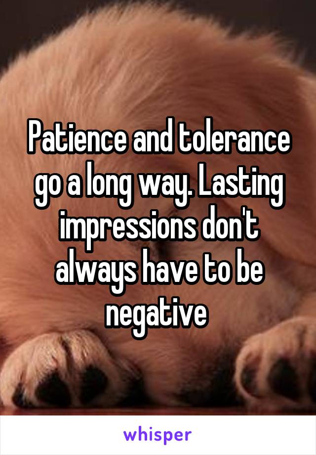 Patience and tolerance go a long way. Lasting impressions don't always have to be negative 