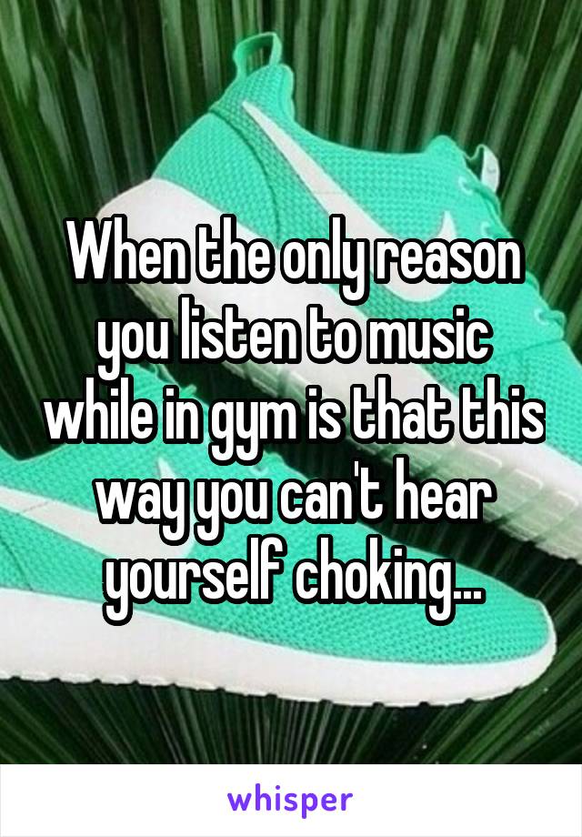 When the only reason you listen to music while in gym is that this way you can't hear yourself choking...