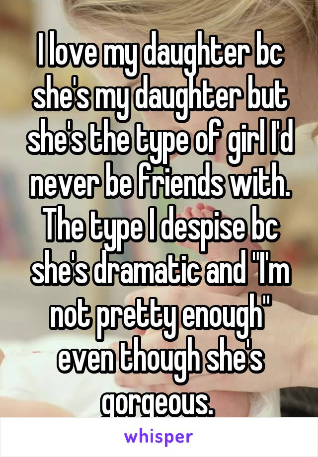 I love my daughter bc she's my daughter but she's the type of girl I'd never be friends with. The type I despise bc she's dramatic and "I'm not pretty enough" even though she's gorgeous. 