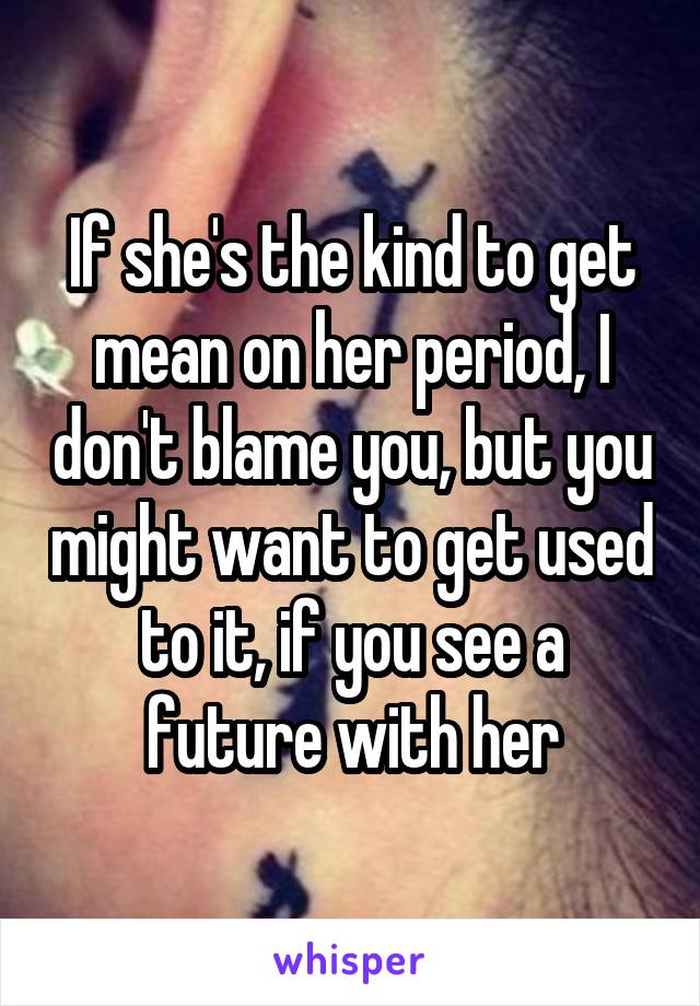 If she's the kind to get mean on her period, I don't blame you, but you might want to get used to it, if you see a future with her