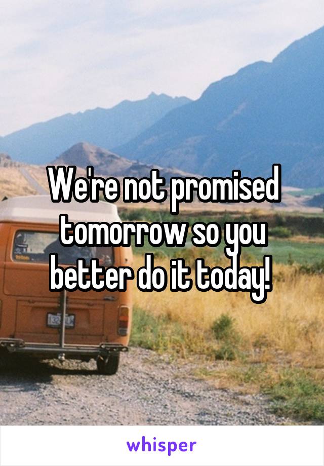 We're not promised tomorrow so you better do it today! 