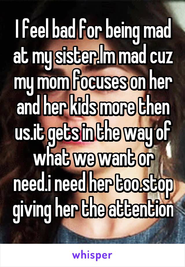 I feel bad for being mad at my sister.Im mad cuz my mom focuses on her and her kids more then us.it gets in the way of what we want or need.i need her too.stop giving her the attention 