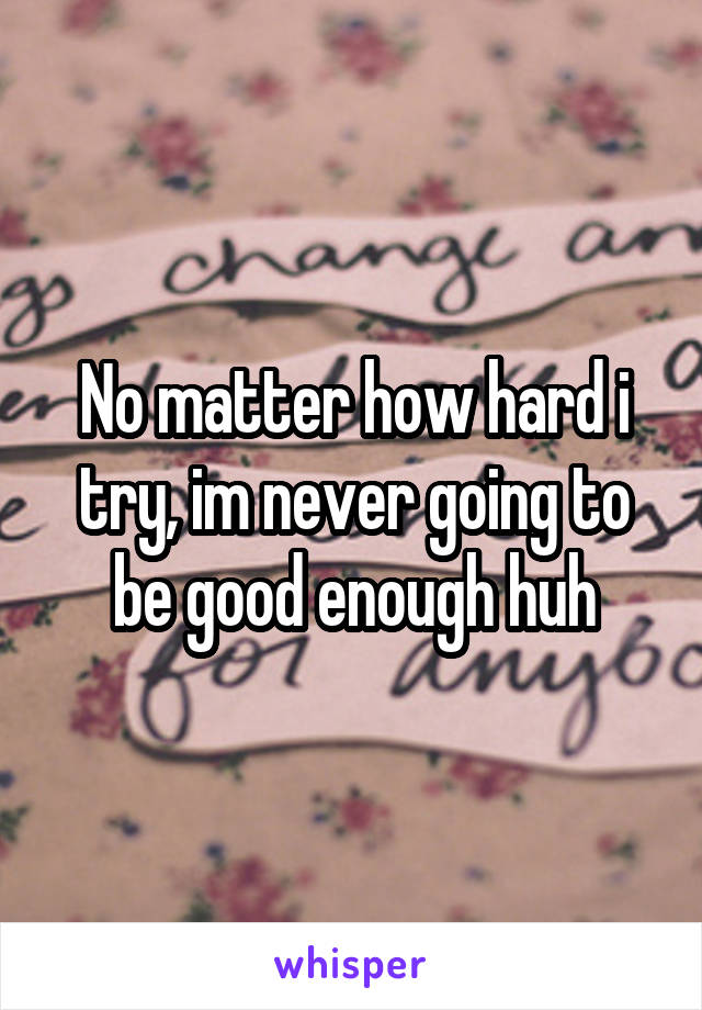 No matter how hard i try, im never going to be good enough huh