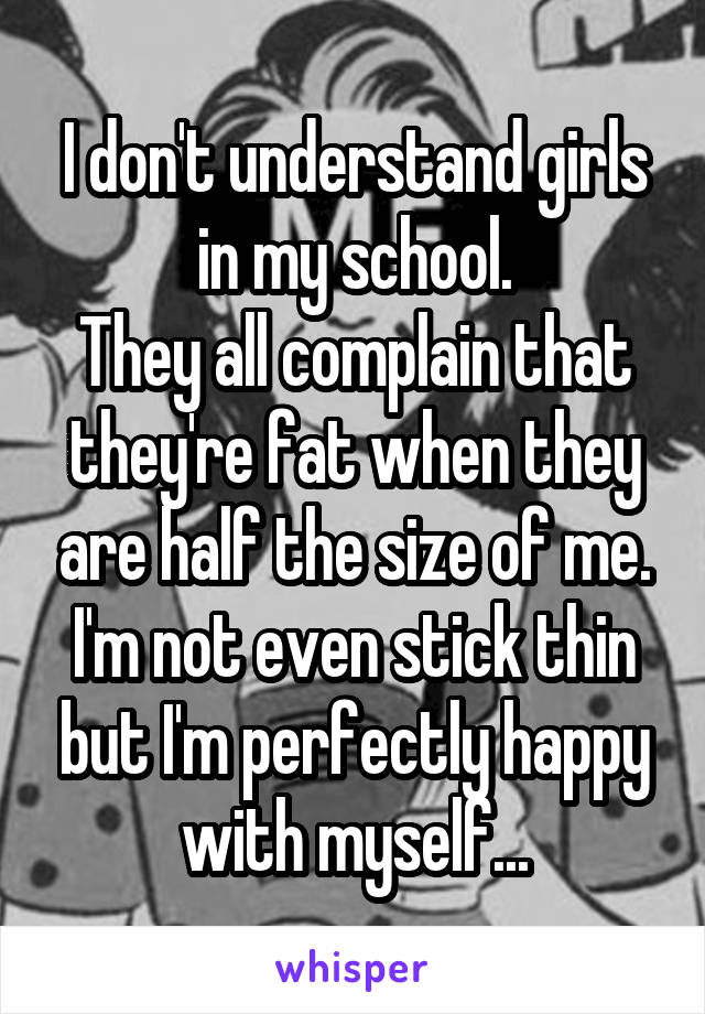 I don't understand girls in my school.
They all complain that they're fat when they are half the size of me.
I'm not even stick thin but I'm perfectly happy with myself...