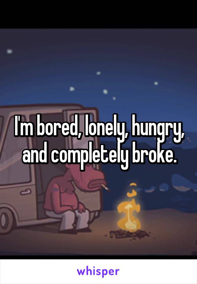 I'm bored, lonely, hungry, and completely broke.