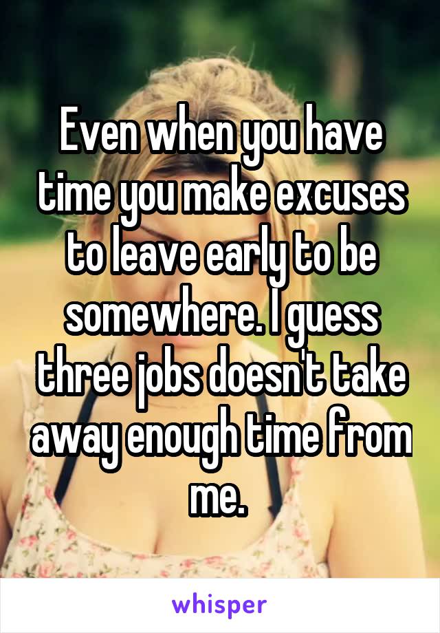 Even when you have time you make excuses to leave early to be somewhere. I guess three jobs doesn't take away enough time from me. 