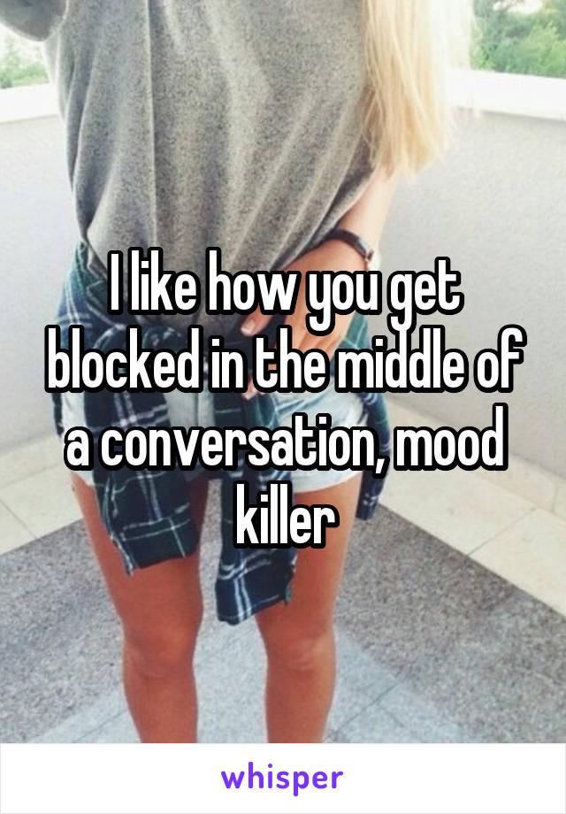 I like how you get blocked in the middle of a conversation, mood killer