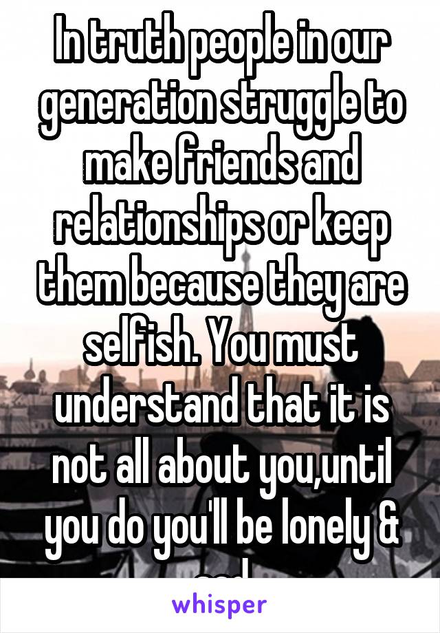 In truth people in our generation struggle to make friends and relationships or keep them because they are selfish. You must understand that it is not all about you,until you do you'll be lonely & sad