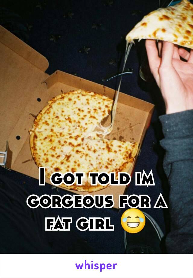 I got told im  gorgeous for a fat girl 😂