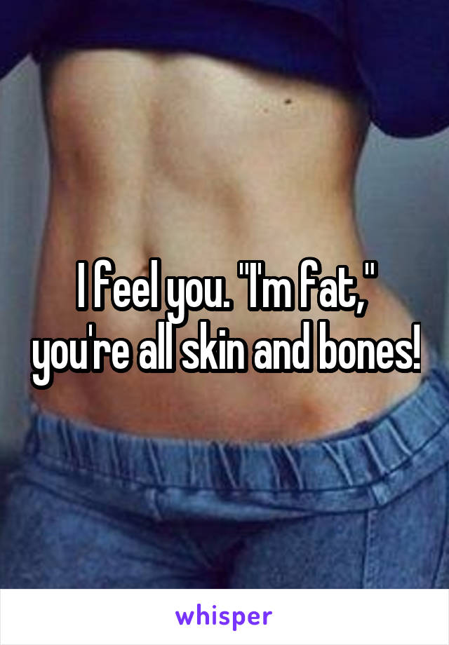 I feel you. "I'm fat," you're all skin and bones!