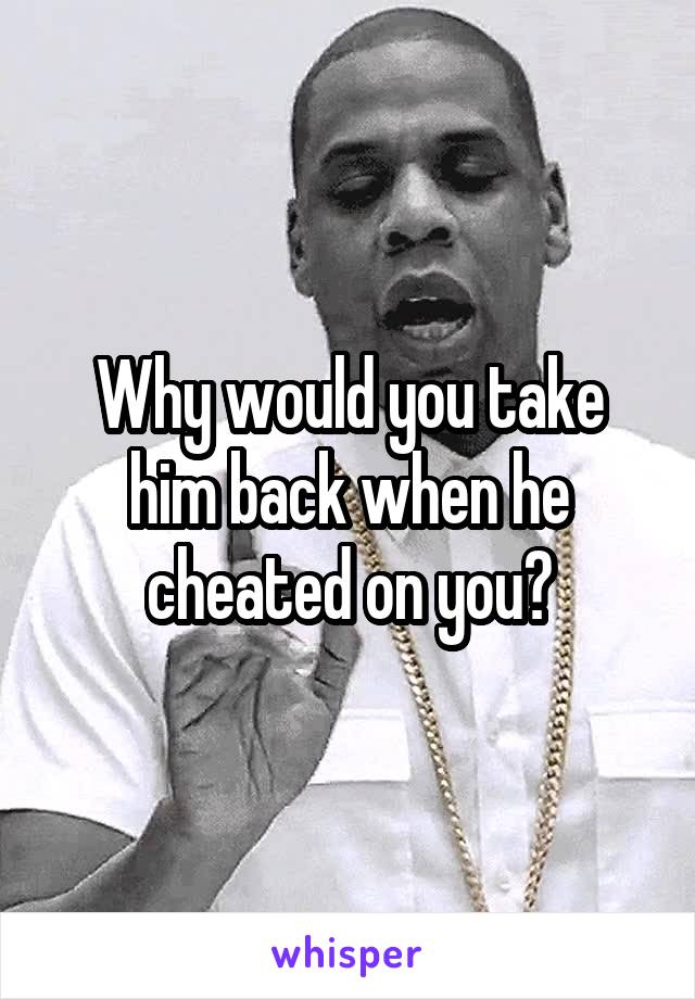 Why would you take him back when he cheated on you?