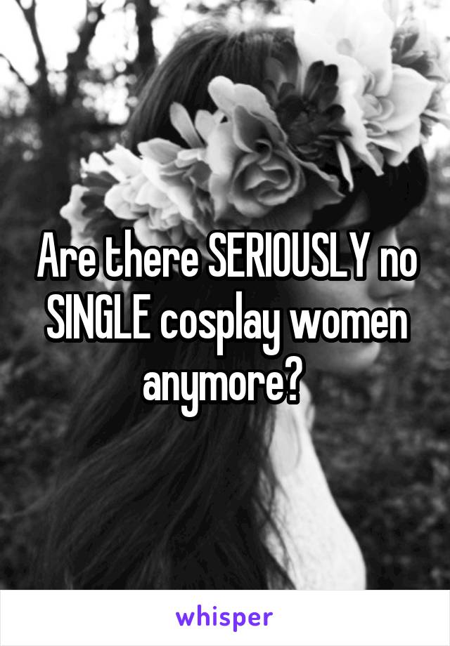 Are there SERIOUSLY no SINGLE cosplay women anymore? 