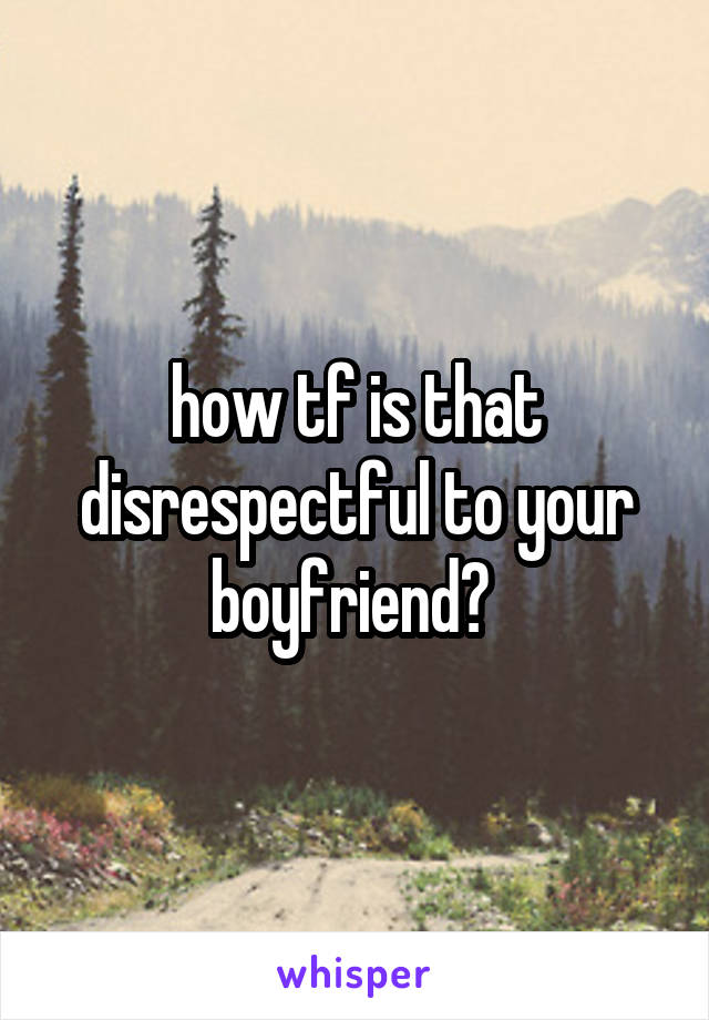 how tf is that disrespectful to your boyfriend? 