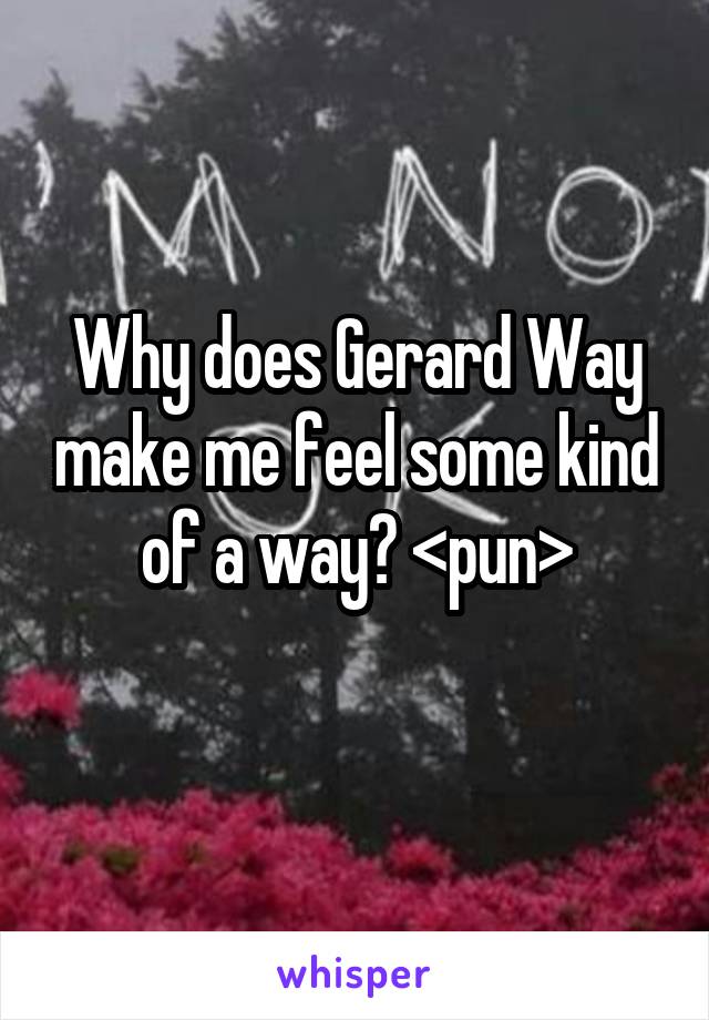 Why does Gerard Way make me feel some kind of a way? <pun>
