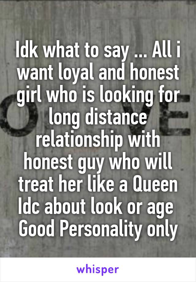 Idk what to say ... All i want loyal and honest girl who is looking for long distance relationship with honest guy who will treat her like a Queen
Idc about look or age 
Good Personality only