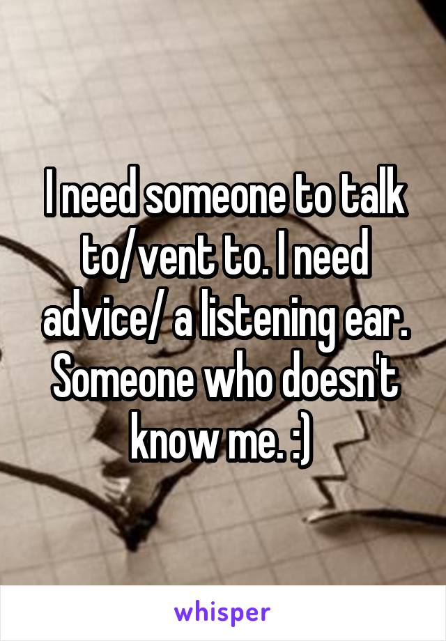 I need someone to talk to/vent to. I need advice/ a listening ear. Someone who doesn't know me. :) 