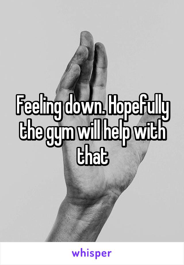 Feeling down. Hopefully the gym will help with that