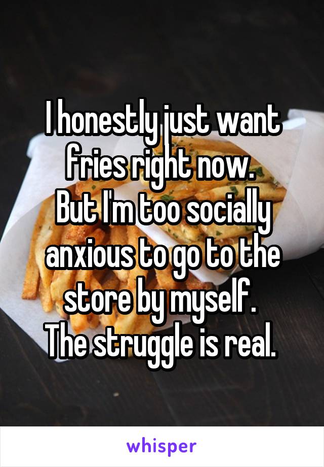 I honestly just want fries right now. 
But I'm too socially anxious to go to the store by myself. 
The struggle is real. 