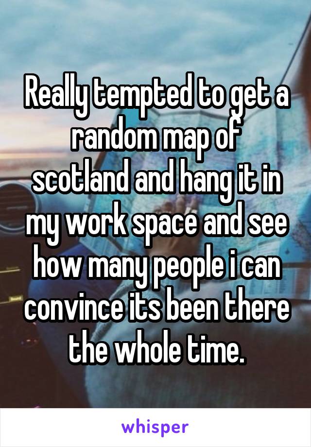 Really tempted to get a random map of scotland and hang it in my work space and see how many people i can convince its been there the whole time.