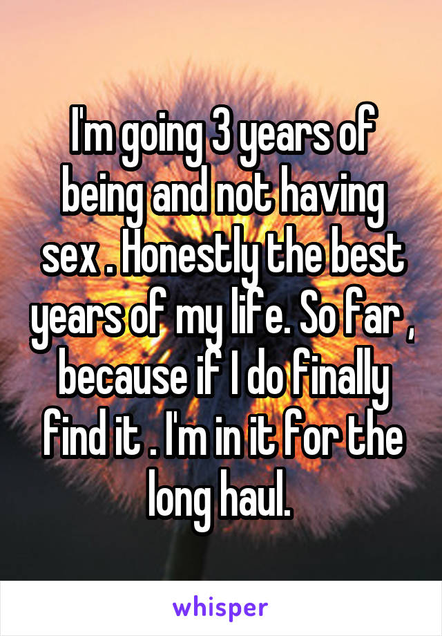 I'm going 3 years of being and not having sex . Honestly the best years of my life. So far , because if I do finally find it . I'm in it for the long haul. 