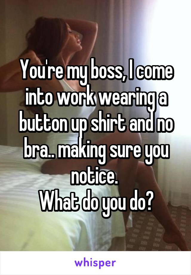 You're my boss, I come into work wearing a button up shirt and no bra.. making sure you notice. 
What do you do?