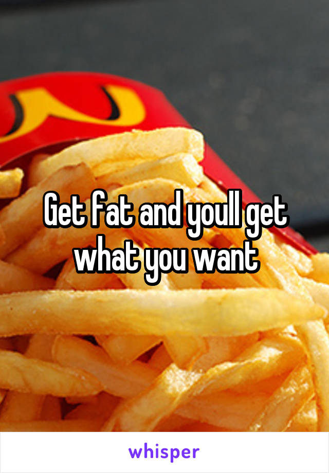 Get fat and youll get what you want