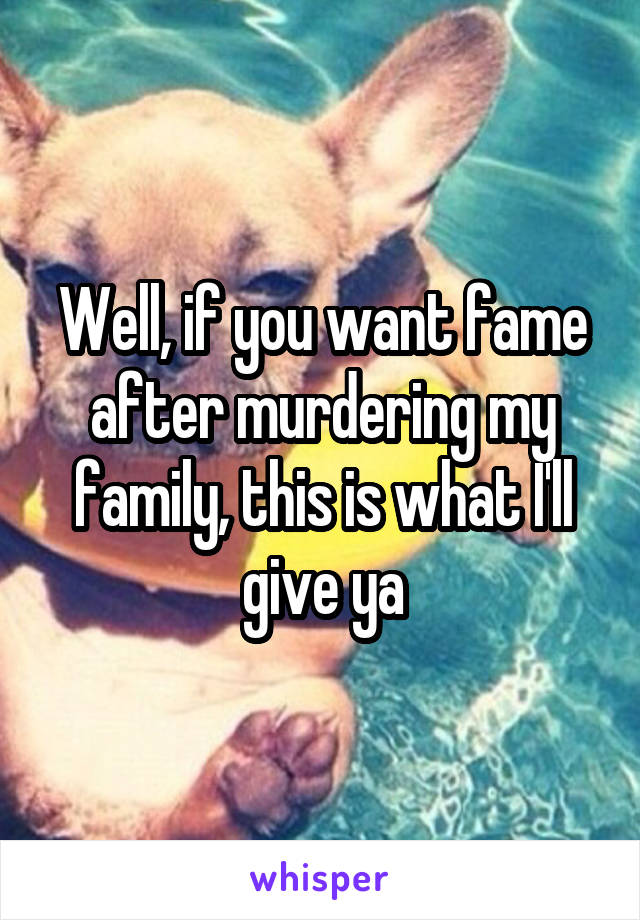 Well, if you want fame after murdering my family, this is what I'll give ya