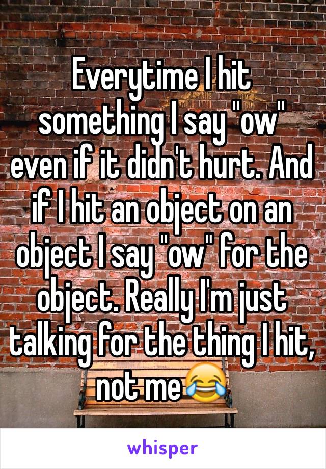 Everytime I hit something I say "ow" even if it didn't hurt. And if I hit an object on an object I say "ow" for the object. Really I'm just talking for the thing I hit, not me😂