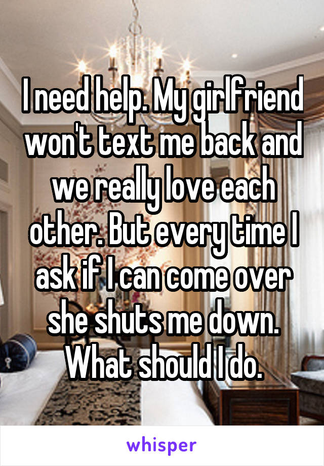 I need help. My girlfriend won't text me back and we really love each other. But every time I ask if I can come over she shuts me down. What should I do.