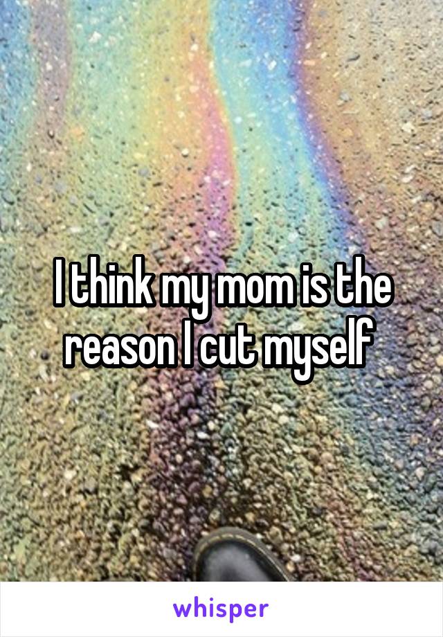 I think my mom is the reason I cut myself 