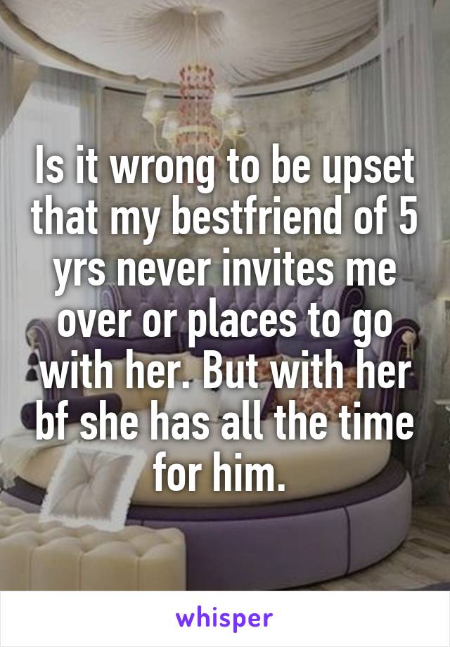 Is it wrong to be upset that my bestfriend of 5 yrs never invites me over or places to go with her. But with her bf she has all the time for him. 