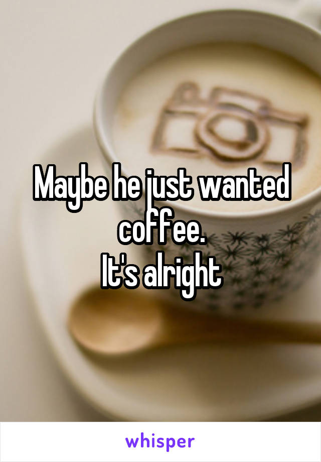 Maybe he just wanted coffee.
It's alright