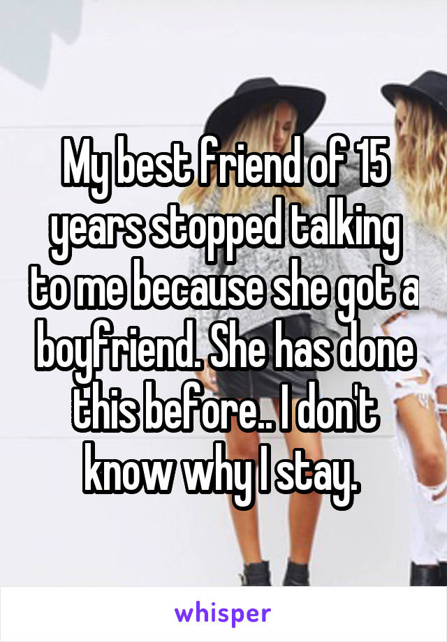 My best friend of 15 years stopped talking to me because she got a boyfriend. She has done this before.. I don't know why I stay. 