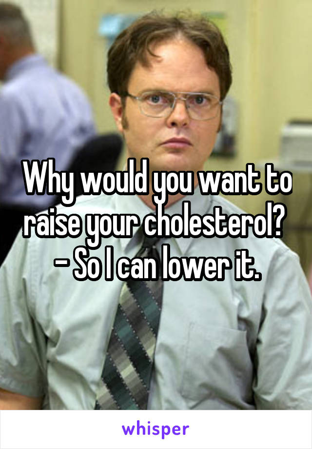 Why would you want to raise your cholesterol?  - So I can lower it.