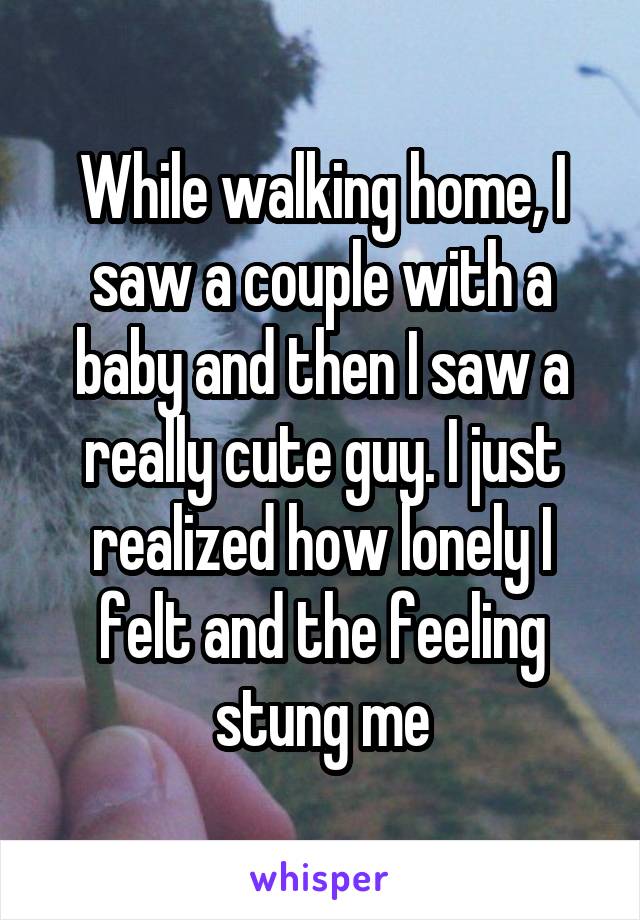 While walking home, I saw a couple with a baby and then I saw a really cute guy. I just realized how lonely I felt and the feeling stung me