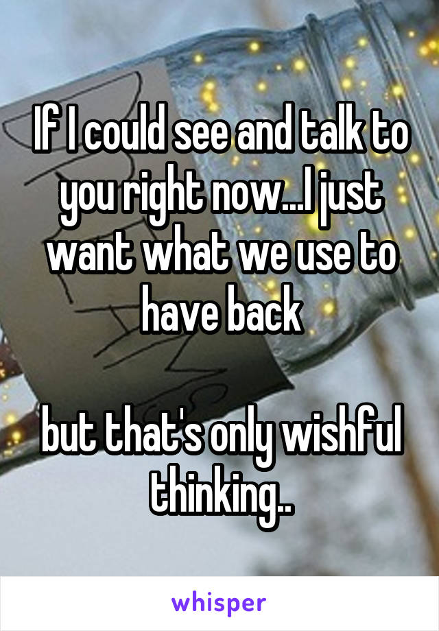 If I could see and talk to you right now...I just want what we use to have back

but that's only wishful thinking..