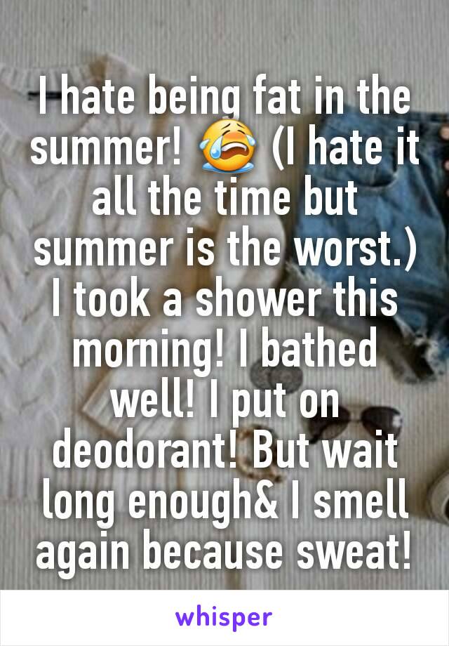 I hate being fat in the summer! 😭 (I hate it all the time but summer is the worst.) I took a shower this morning! I bathed well! I put on deodorant! But wait long enough& I smell again because sweat!