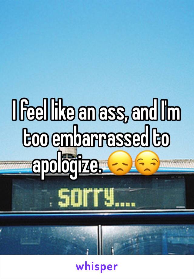 I feel like an ass, and I'm too embarrassed to apologize. 😞😒