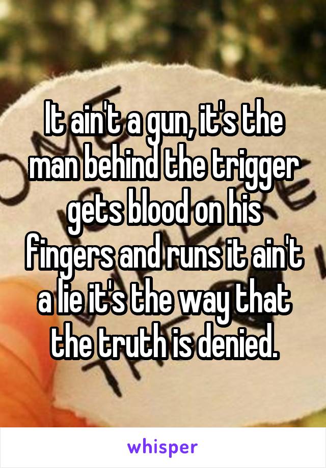 It ain't a gun, it's the man behind the trigger gets blood on his fingers and runs it ain't a lie it's the way that the truth is denied.