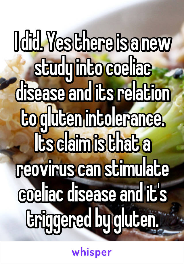 I did. Yes there is a new study into coeliac disease and its relation to gluten intolerance. Its claim is that a reovirus can stimulate coeliac disease and it's triggered by gluten.