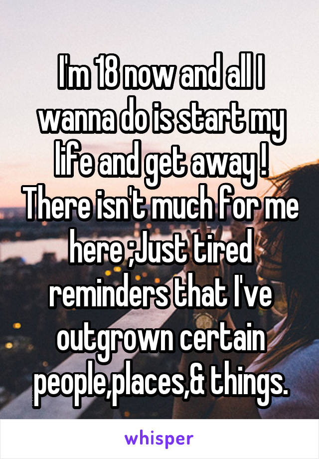 I'm 18 now and all I wanna do is start my life and get away ! There isn't much for me here ;Just tired reminders that I've outgrown certain people,places,& things.