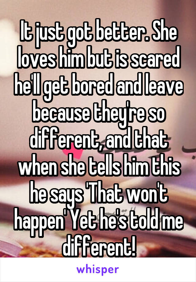 It just got better. She loves him but is scared he'll get bored and leave because they're so different, and that when she tells him this he says 'That won't happen' Yet he's told me different!