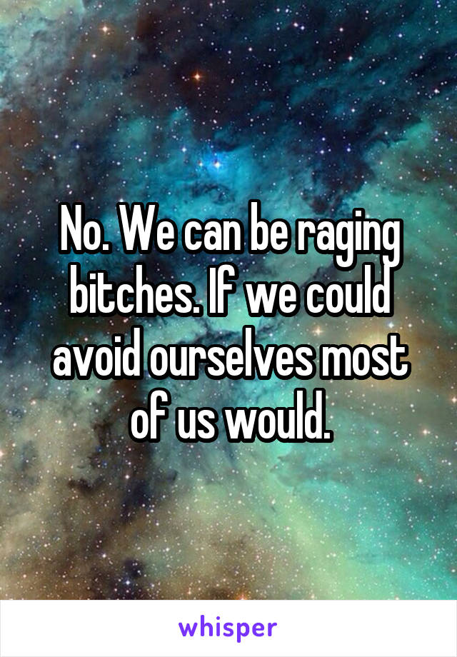 No. We can be raging bitches. If we could avoid ourselves most of us would.