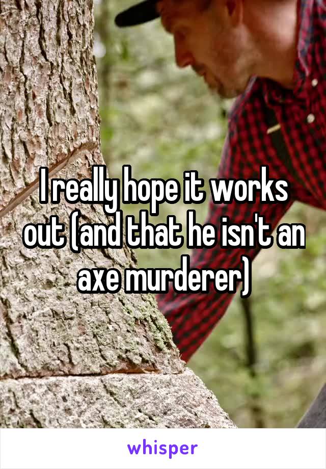 I really hope it works out (and that he isn't an axe murderer)