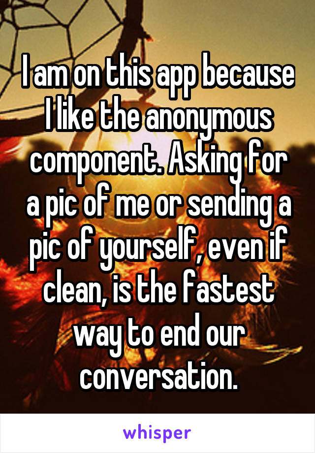 I am on this app because I like the anonymous component. Asking for a pic of me or sending a pic of yourself, even if clean, is the fastest way to end our conversation.