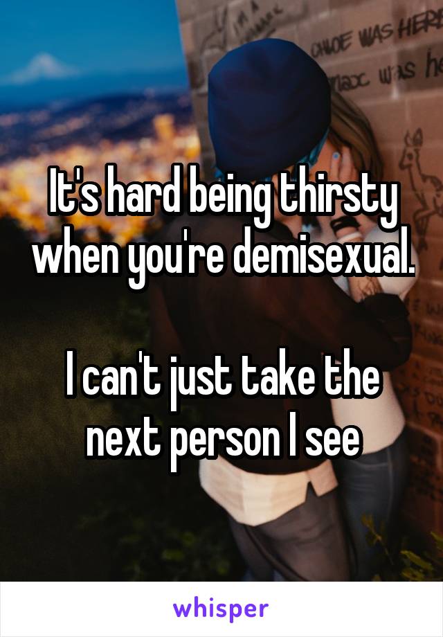 It's hard being thirsty when you're demisexual. 
I can't just take the next person I see