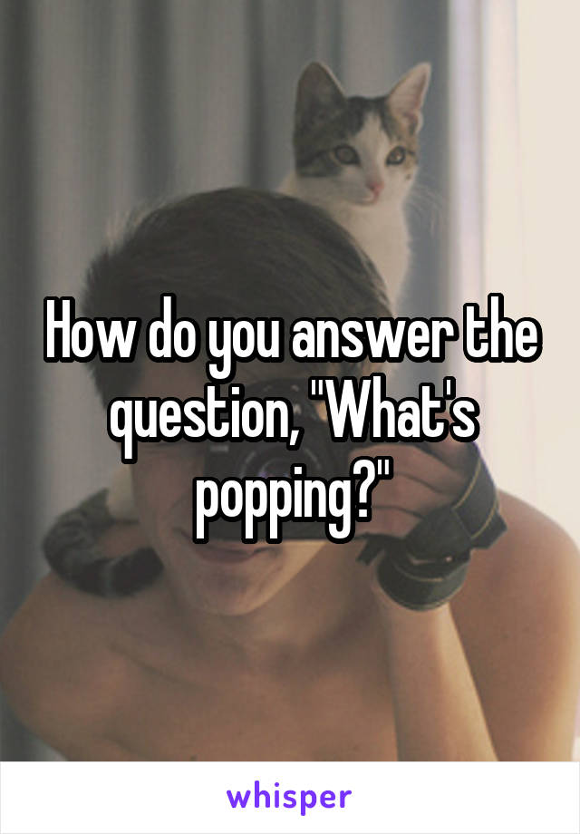 How do you answer the question, "What's popping?"