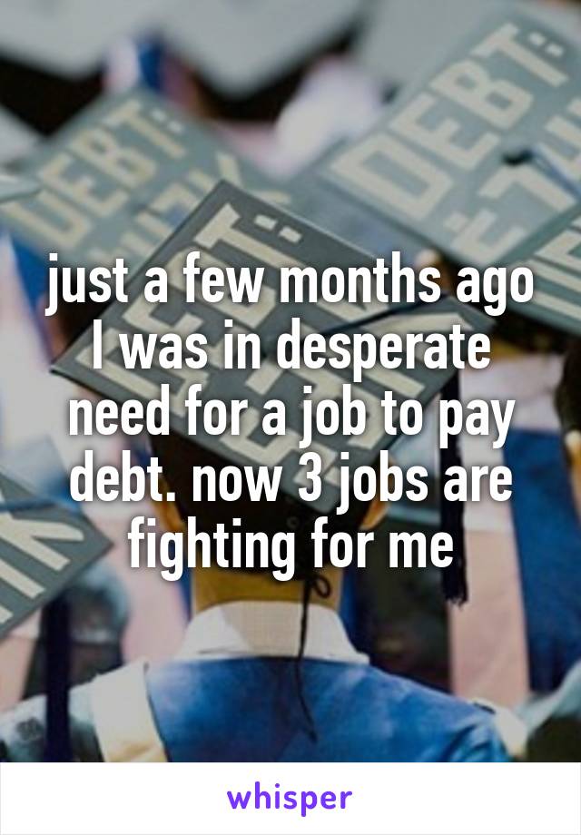 just a few months ago I was in desperate need for a job to pay debt. now 3 jobs are fighting for me