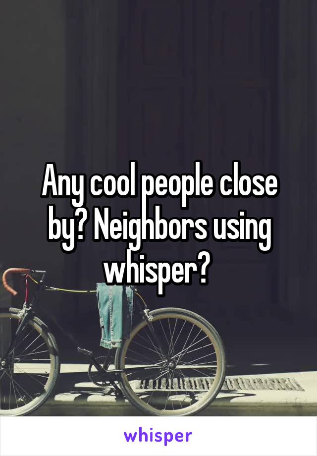 Any cool people close by? Neighbors using whisper? 