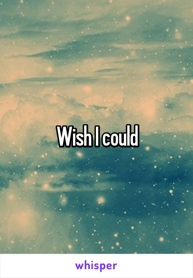 Wish I could